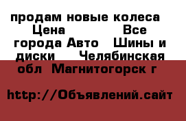 продам новые колеса › Цена ­ 11 000 - Все города Авто » Шины и диски   . Челябинская обл.,Магнитогорск г.